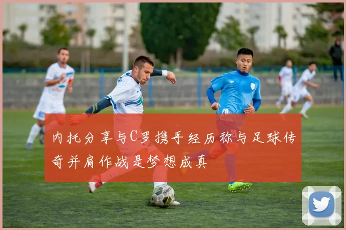 内托分享与C罗携手经历称与足球传奇并肩作战是梦想成真