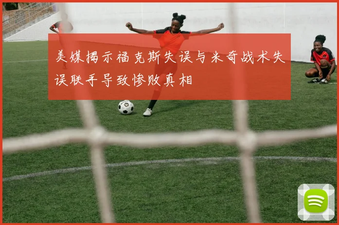 美媒揭示福克斯失误与米奇战术失误联手导致惨败真相