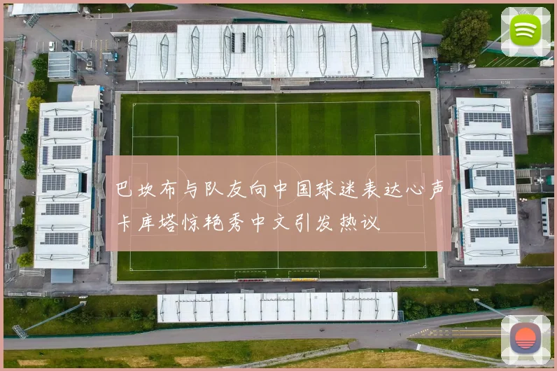 巴坎布与队友向中国球迷表达心声卡库塔惊艳秀中文引发热议