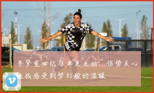李贤重回忆与库里互动：伤势关心让我感受到梦幻般的温暖