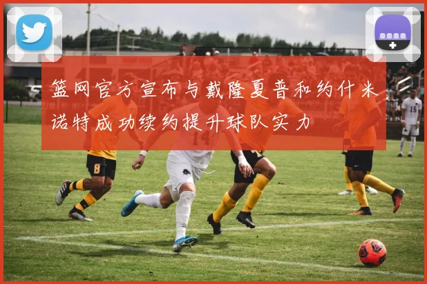 篮网官方宣布与戴隆夏普和约什米诺特成功续约提升球队实力