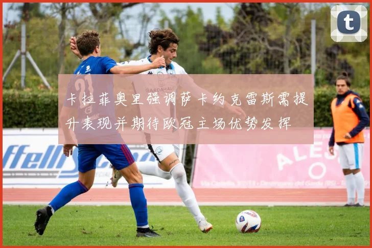 卡拉菲奥里强调萨卡约克雷斯需提升表现并期待欧冠主场优势发挥