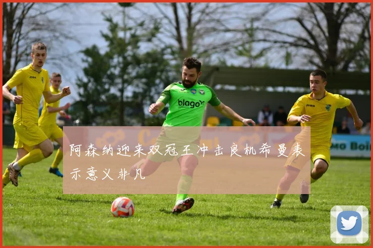 阿森纳迎来双冠王冲击良机希曼表示意义非凡