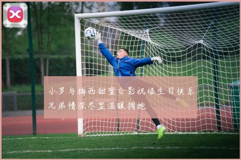 小罗与梅西甜蜜合影祝福生日快乐兄弟情深尽显温暖拥抱