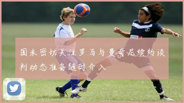 国米密切关注罗马与曼奇尼续约谈判动态准备随时介入