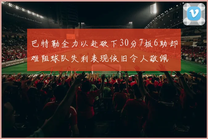 巴特勒全力以赴砍下30分7板6助却难阻球队失利表现依旧令人敬佩