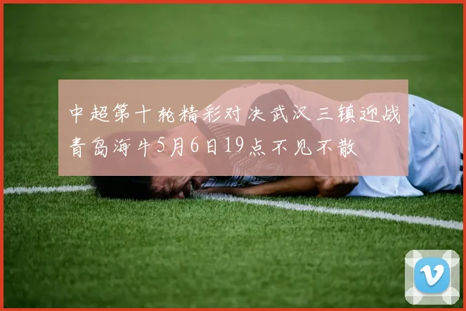 中超第十轮精彩对决武汉三镇迎战青岛海牛5月6日19点不见不散
