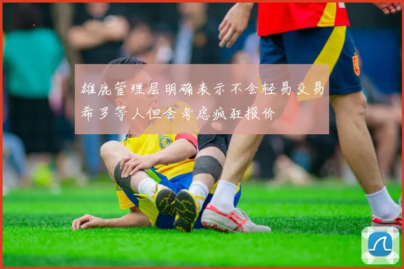 雄鹿管理层明确表示不会轻易交易希罗等人但会考虑疯狂报价