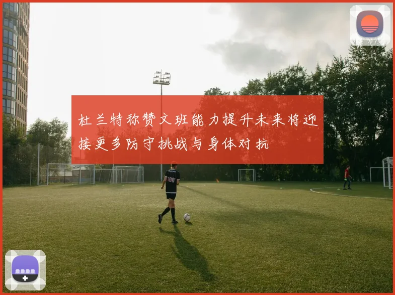 杜兰特称赞文班能力提升未来将迎接更多防守挑战与身体对抗