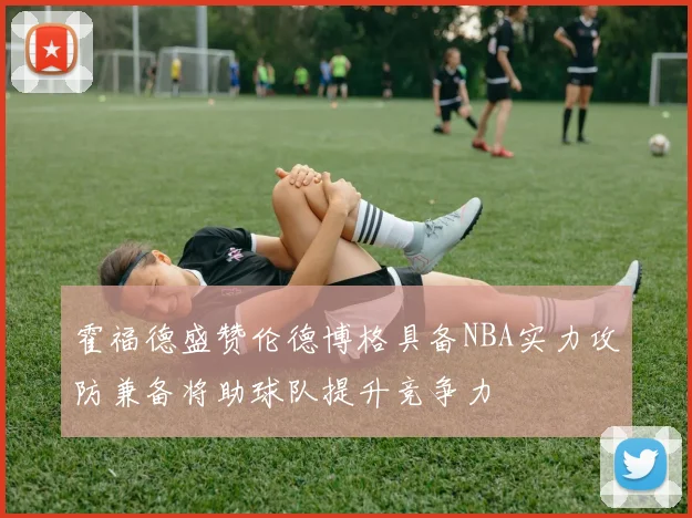 霍福德盛赞伦德博格具备NBA实力攻防兼备将助球队提升竞争力