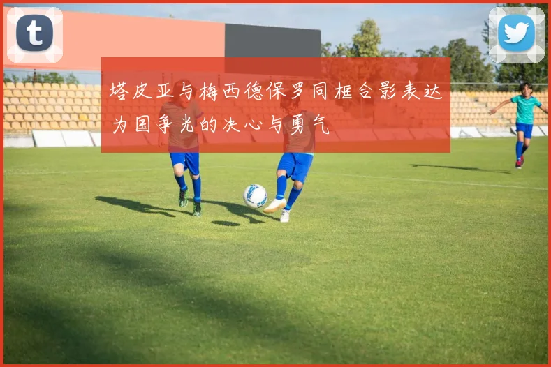 塔皮亚与梅西德保罗同框合影表达为国争光的决心与勇气