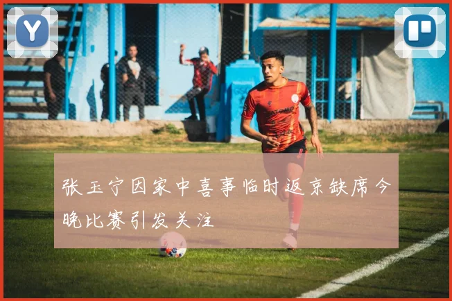 张玉宁因家中喜事临时返京缺席今晚比赛引发关注